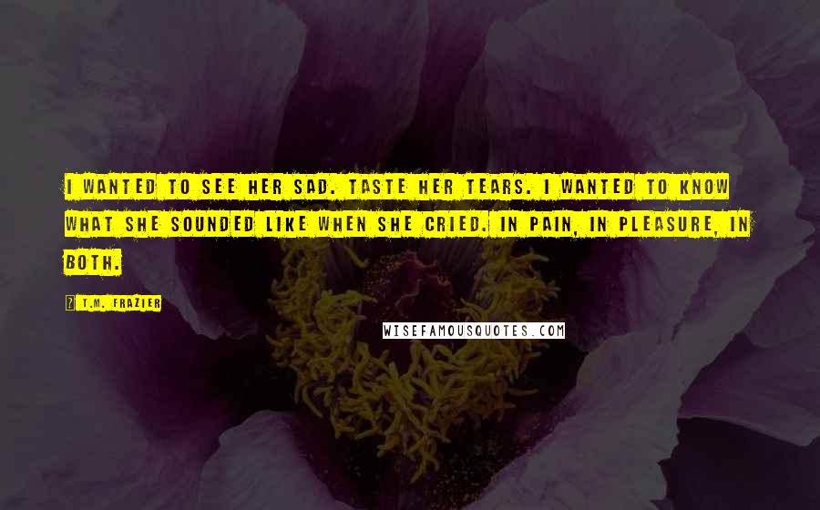 T.M. Frazier quotes: I wanted to see her sad. Taste her tears. I wanted to know what she sounded like when she cried. In pain, in pleasure, in both.