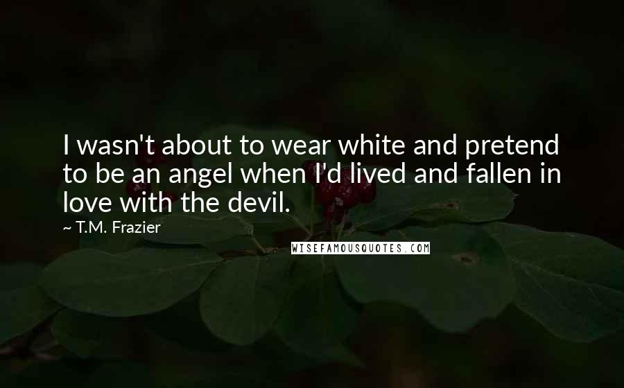 T.M. Frazier quotes: I wasn't about to wear white and pretend to be an angel when I'd lived and fallen in love with the devil.
