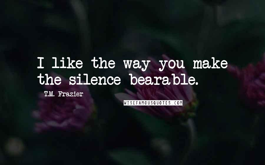 T.M. Frazier quotes: I like the way you make the silence bearable.