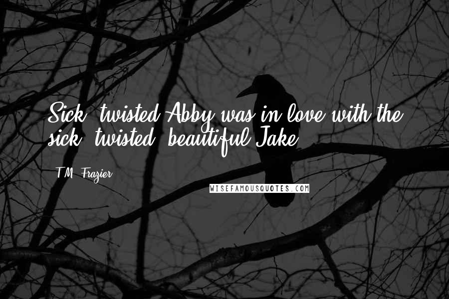 T.M. Frazier quotes: Sick, twisted Abby was in love with the sick, twisted, beautiful Jake.