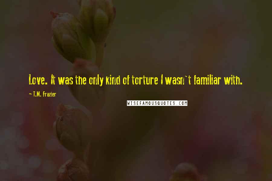 T.M. Frazier quotes: Love. It was the only kind of torture I wasn't familiar with.