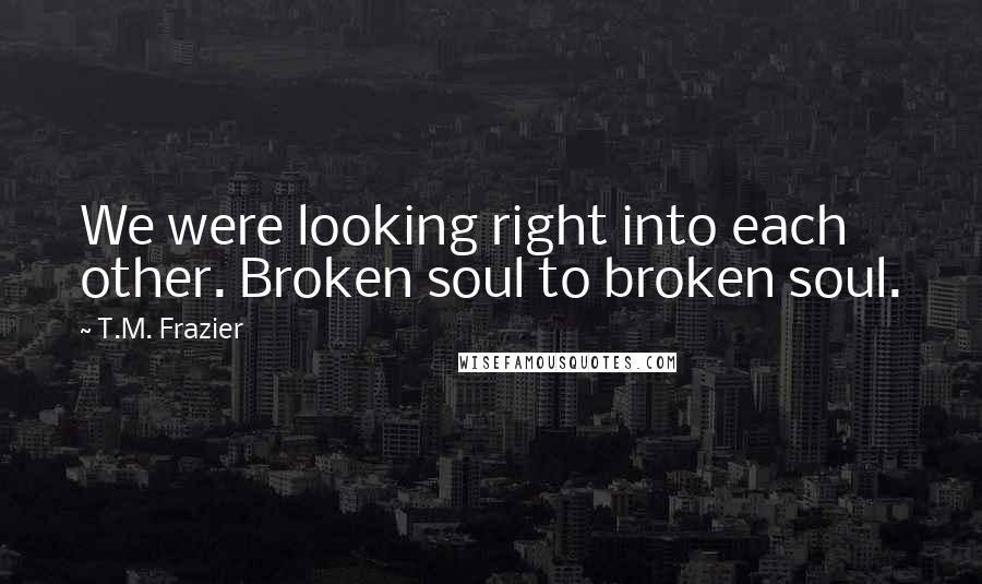 T.M. Frazier quotes: We were looking right into each other. Broken soul to broken soul.