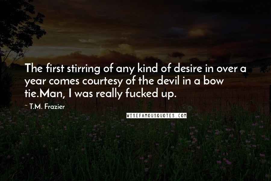 T.M. Frazier quotes: The first stirring of any kind of desire in over a year comes courtesy of the devil in a bow tie.Man, I was really fucked up.