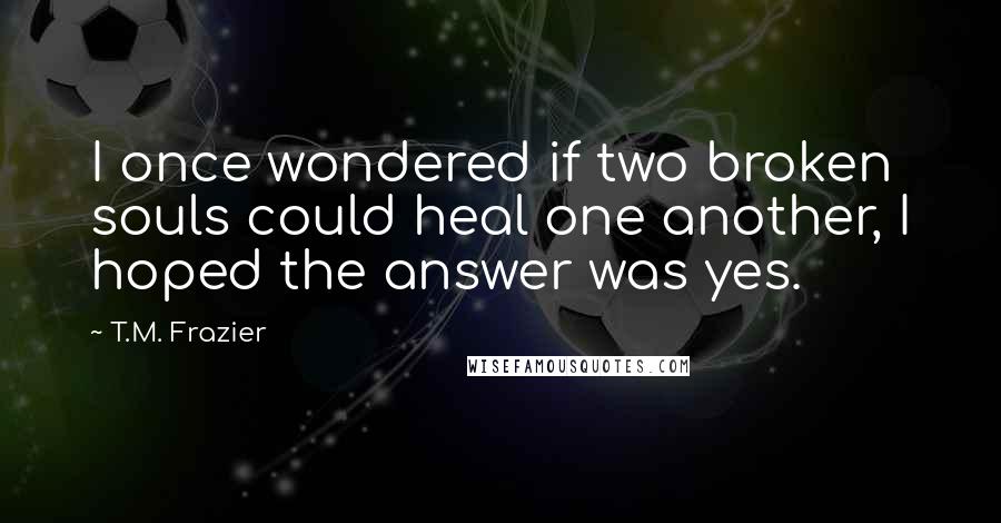 T.M. Frazier quotes: I once wondered if two broken souls could heal one another, I hoped the answer was yes.