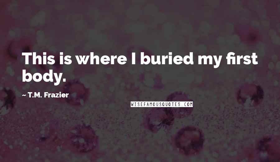 T.M. Frazier quotes: This is where I buried my first body.