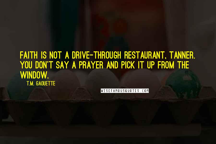 T.M. Gaouette quotes: Faith is not a drive-through restaurant, Tanner. You don't say a prayer and pick it up from the window. T.M. Gaouette quotes: Faith is not a drive-through restaurant, Tanner. You don't say a prayer and pick it up from the window.
