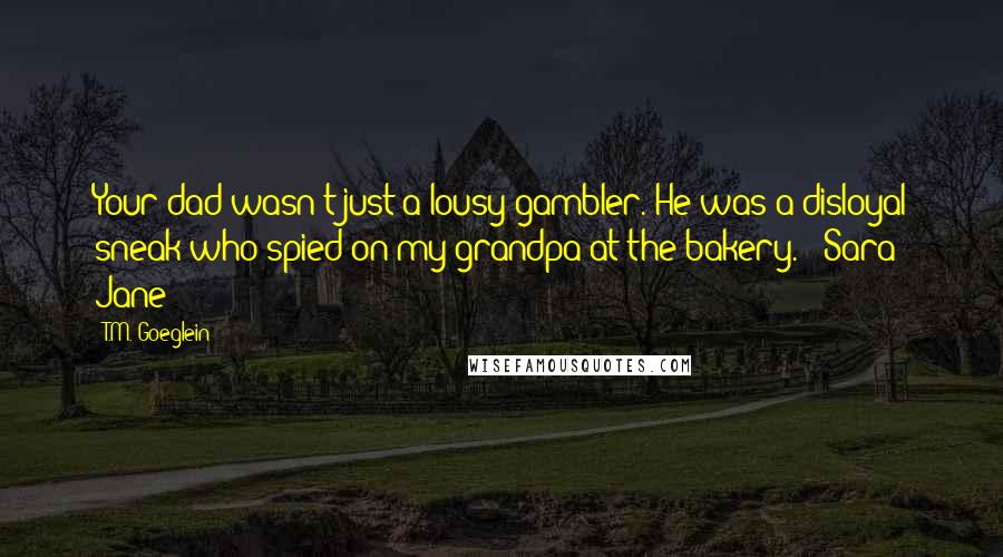 T.M. Goeglein quotes: Your dad wasn't just a lousy gambler. He was a disloyal sneak who spied on my grandpa at the bakery. - Sara Jane