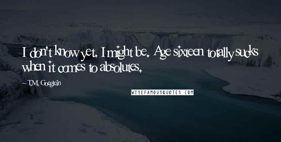 T.M. Goeglein quotes: I don't know yet. I might be. Age sixteen totally sucks when it comes to absolutes.