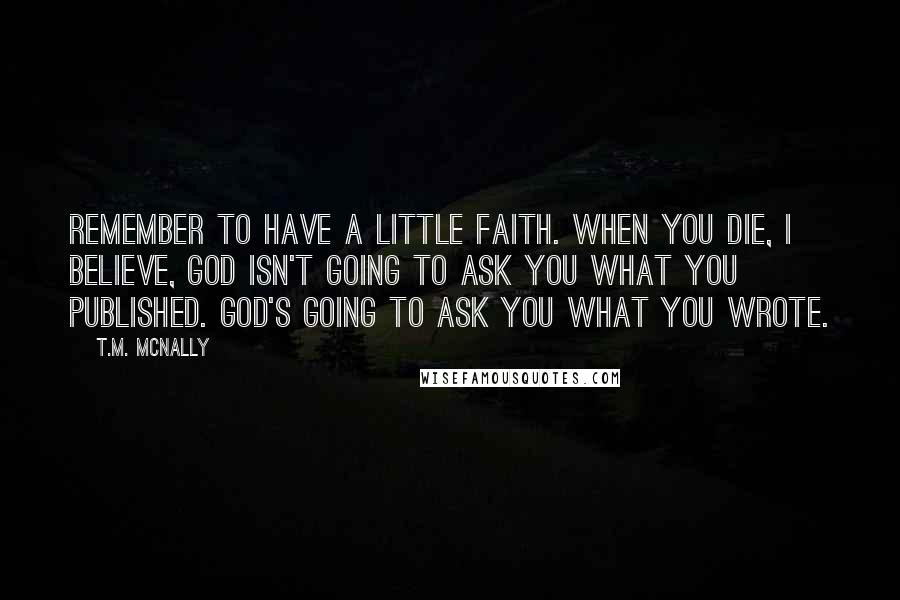 T.M. McNally quotes: Remember to have a little faith. When you die, I believe, God isn't going to ask you what you published. God's going to ask you what you wrote.