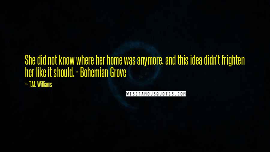 T.M. Williams quotes: She did not know where her home was anymore, and this idea didn't frighten her like it should. - Bohemian Grove T.M. Williams quotes: She did not know where her home was anymore, and this idea didn't frighten her like it should. - Bohemian Grove