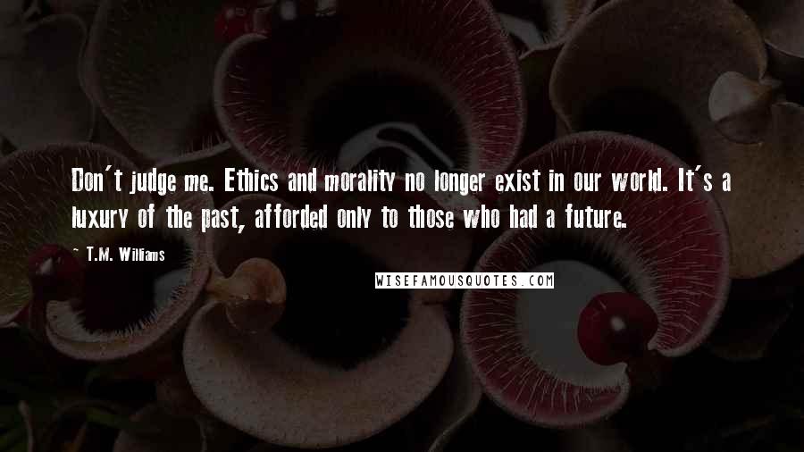 T.M. Williams quotes: Don't judge me. Ethics and morality no longer exist in our world. It's a luxury of the past, afforded only to those who had a future. T.M. Williams quotes: Don't judge me. Ethics and morality no longer exist in our world. It's a luxury of the past, afforded only to those who had a future.