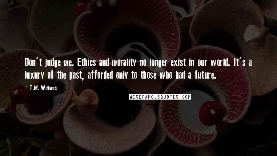 T.M. Williams quotes: Don't judge me. Ethics and morality no longer exist in our world. It's a luxury of the past, afforded only to those who had a future.