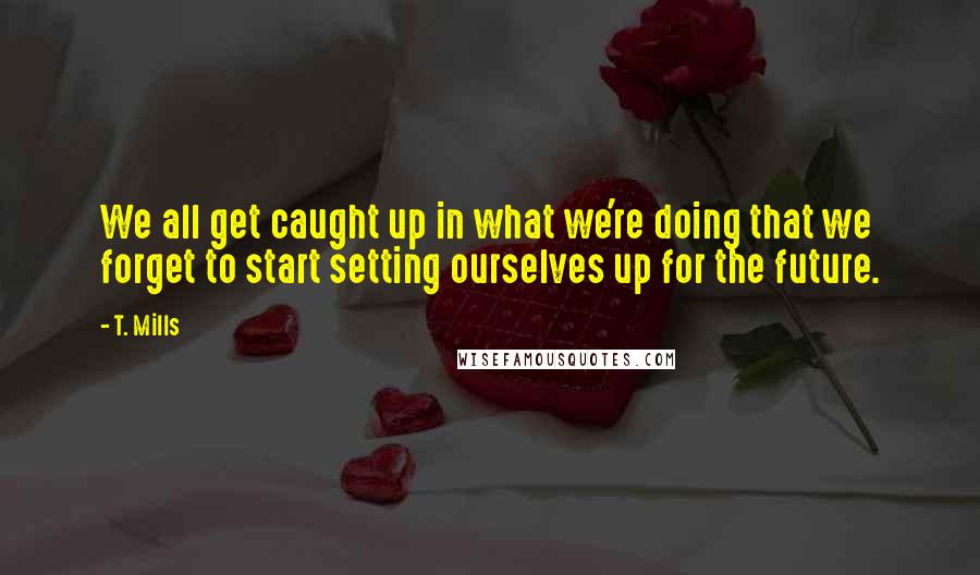 T. Mills quotes: We all get caught up in what we're doing that we forget to start setting ourselves up for the future.