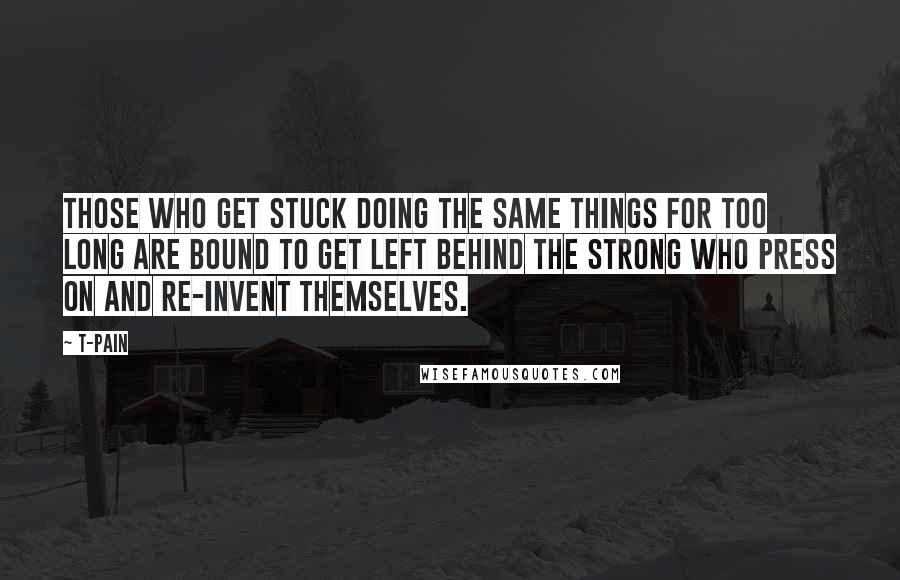 T-Pain quotes: Those who get stuck doing the same things for too long are bound to get left behind the strong who press on and re-invent themselves. T-Pain quotes: Those who get stuck doing the same things for too long are bound to get left behind the strong who press on and re-invent themselves.