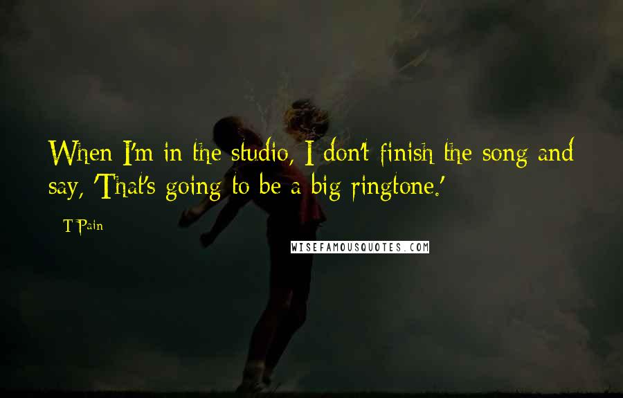 T-Pain quotes: When I'm in the studio, I don't finish the song and say, 'That's going to be a big ringtone.'