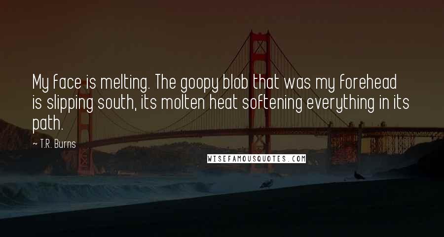 T.R. Burns quotes: My face is melting. The goopy blob that was my forehead is slipping south, its molten heat softening everything in its path. T.R. Burns quotes: My face is melting. The goopy blob that was my forehead is slipping south, its molten heat softening everything in its path.