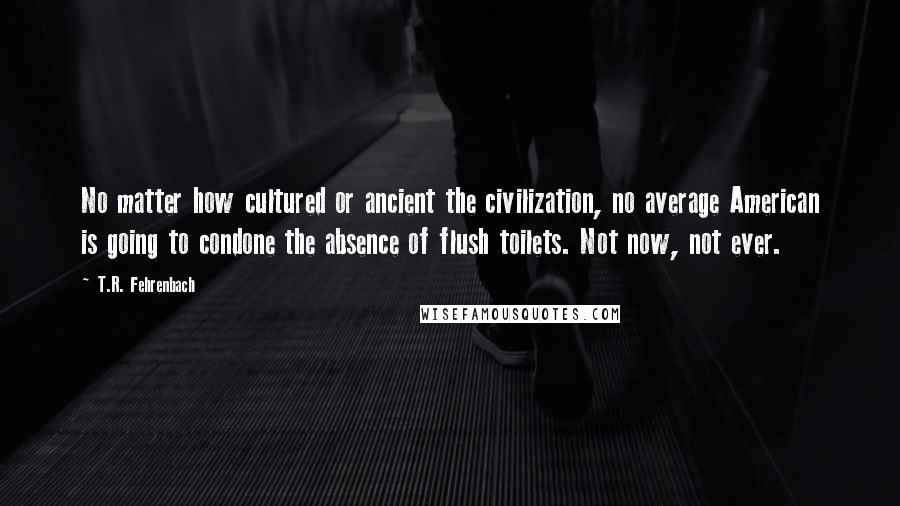 T.R. Fehrenbach quotes: No matter how cultured or ancient the civilization, no average American is going to condone the absence of flush toilets. Not now, not ever.