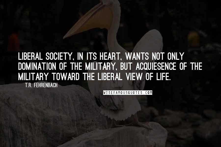 T.R. Fehrenbach quotes: liberal society, in its heart, wants not only domination of the military, but acquiesence of the military toward the liberal view of life.