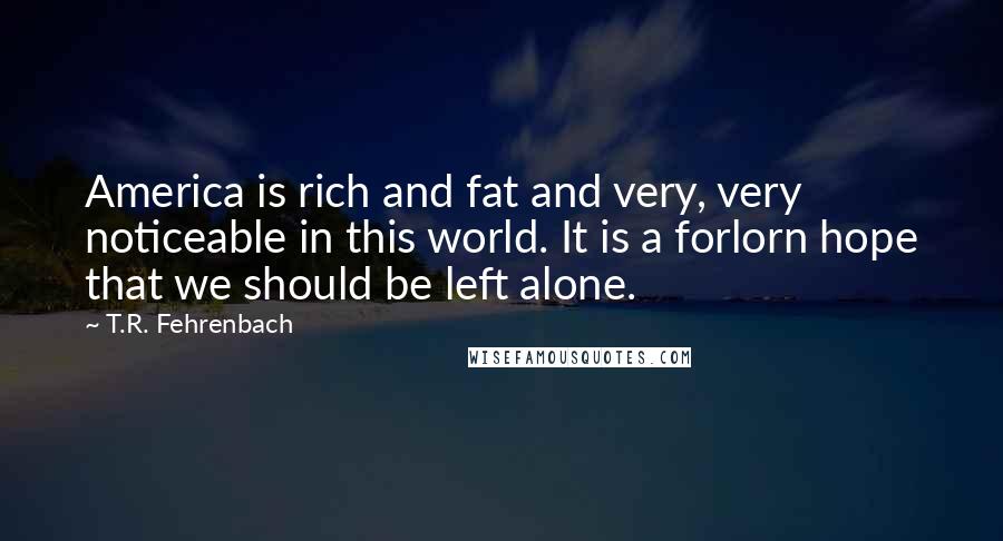 T.R. Fehrenbach quotes: America is rich and fat and very, very noticeable in this world. It is a forlorn hope that we should be left alone.
