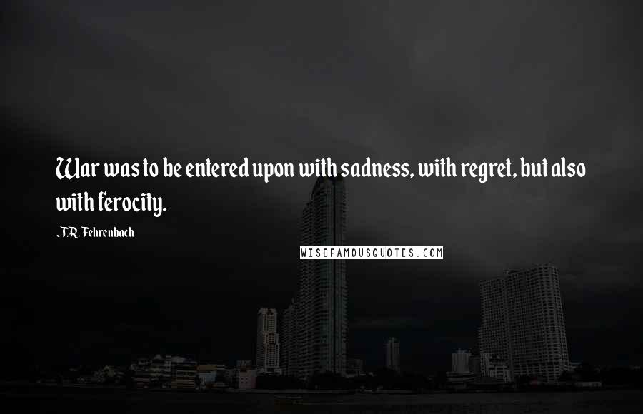 T.R. Fehrenbach quotes: War was to be entered upon with sadness, with regret, but also with ferocity.