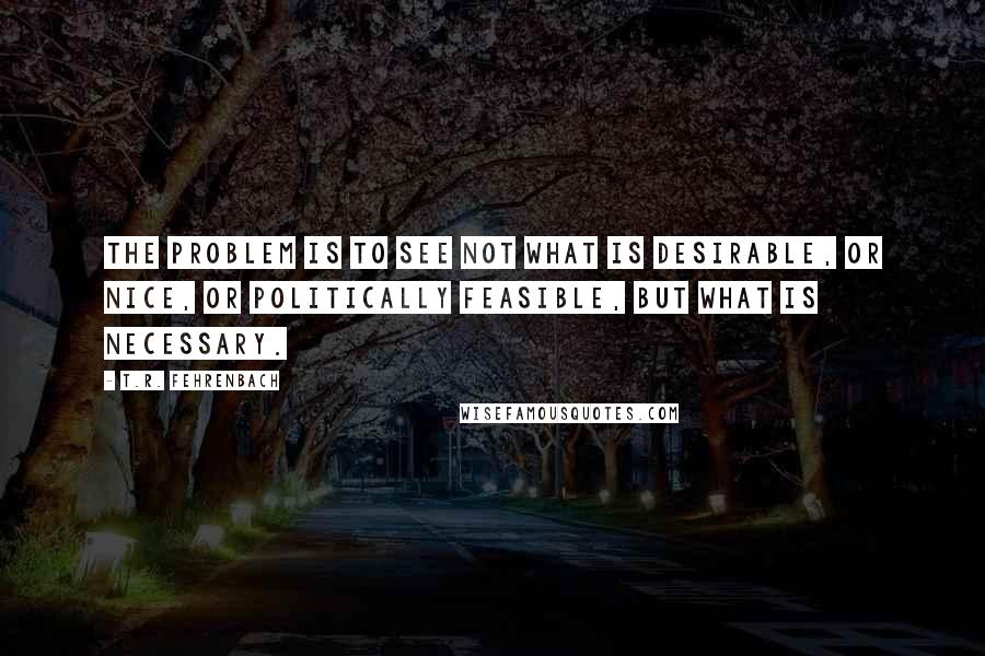 T.R. Fehrenbach quotes: The problem is to see not what is desirable, or nice, or politically feasible, but what is necessary.