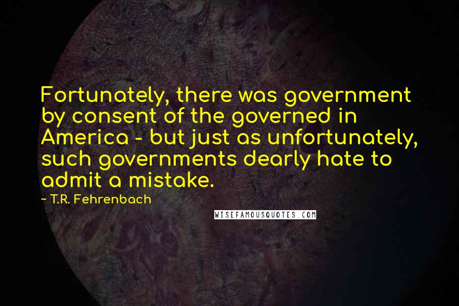 T.R. Fehrenbach quotes: Fortunately, there was government by consent of the governed in America - but just as unfortunately, such governments dearly hate to admit a mistake.