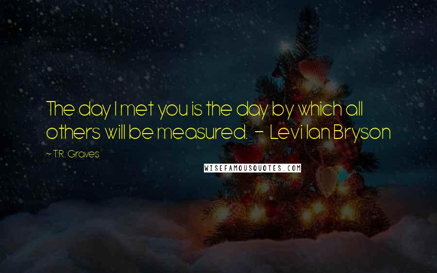 T.R. Graves quotes: The day I met you is the day by which all others will be measured. - Levi Ian Bryson
