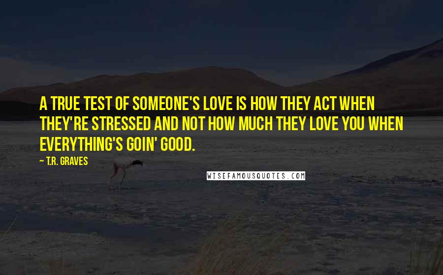 T.R. Graves quotes: A true test of someone's love is how they act when they're stressed and not how much they love you when everything's goin' good.