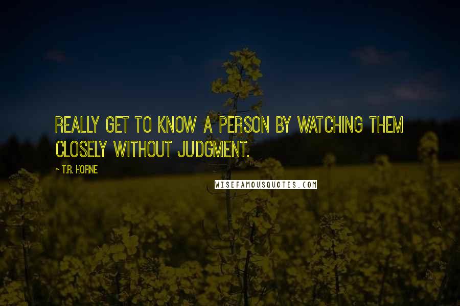 T.R. Horne quotes: Really get to know a person by watching them closely without judgment.