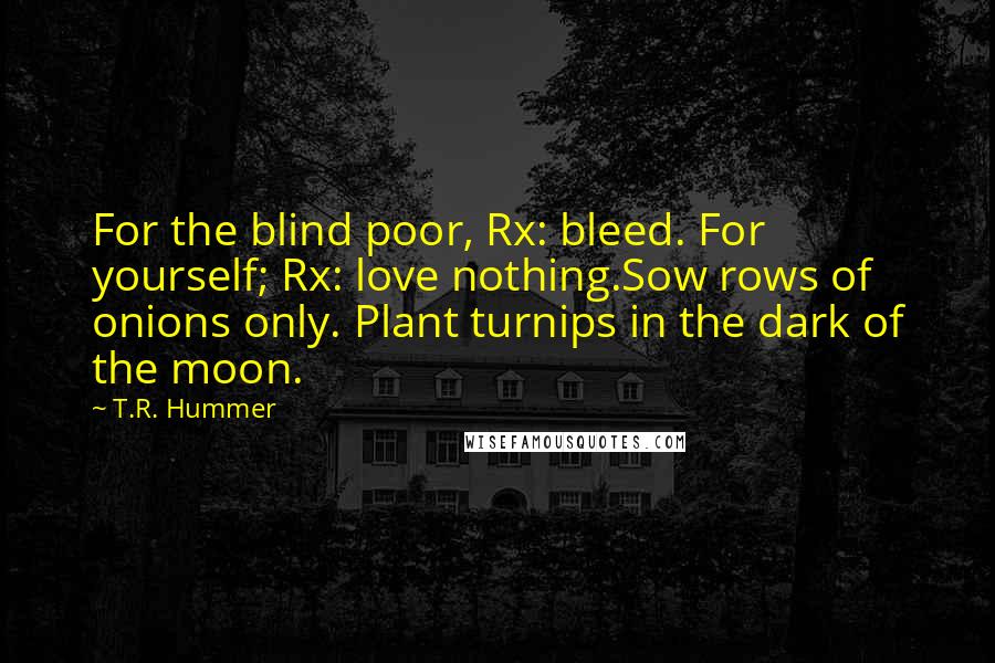 T.R. Hummer quotes: For the blind poor, Rx: bleed. For yourself; Rx: love nothing.Sow rows of onions only. Plant turnips in the dark of the moon.