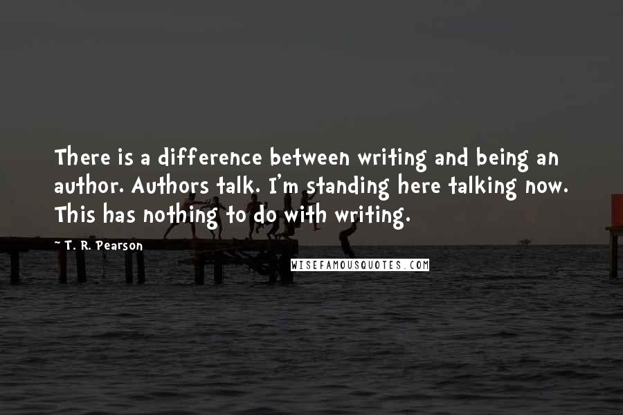 T. R. Pearson quotes: There is a difference between writing and being an author. Authors talk. I'm standing here talking now. This has nothing to do with writing.