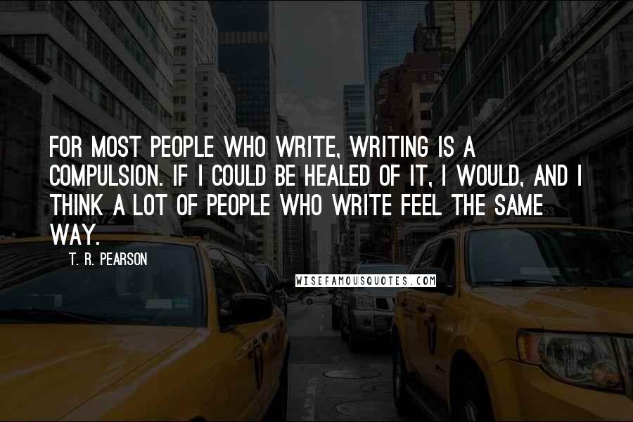 T. R. Pearson quotes: For most people who write, writing is a compulsion. If I could be healed of it, I would, and I think a lot of people who write feel the same T. R. Pearson quotes: For most people who write, writing is a compulsion. If I could be healed of it, I would, and I think a lot of people who write feel the same