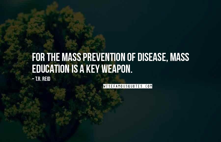 T.R. Reid quotes: For the mass prevention of disease, mass education is a key weapon.