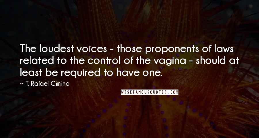 T. Rafael Cimino quotes: The loudest voices - those proponents of laws related to the control of the vagina - should at least be required to have one.