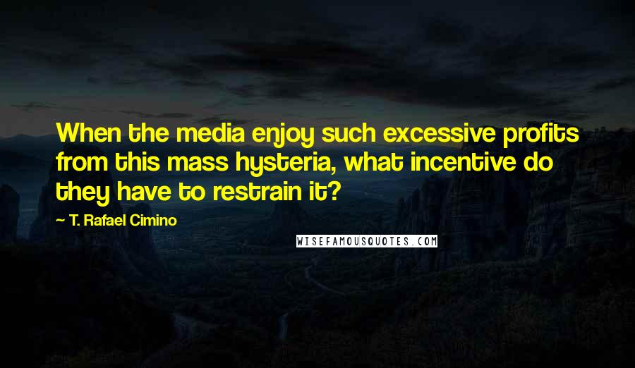 T. Rafael Cimino quotes: When the media enjoy such excessive profits from this mass hysteria, what incentive do they have to restrain it?