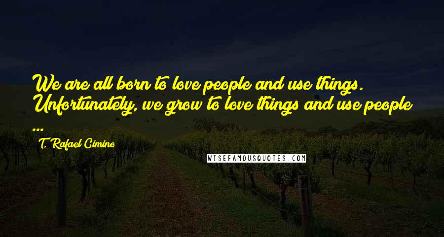 T. Rafael Cimino quotes: We are all born to love people and use things. Unfortunately, we grow to love things and use people ...