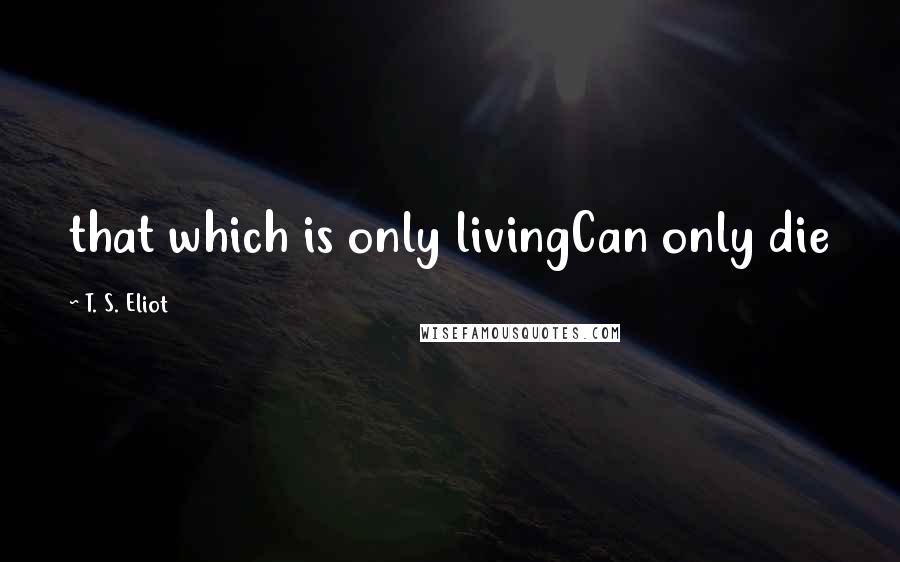 T. S. Eliot quotes: that which is only livingCan only die