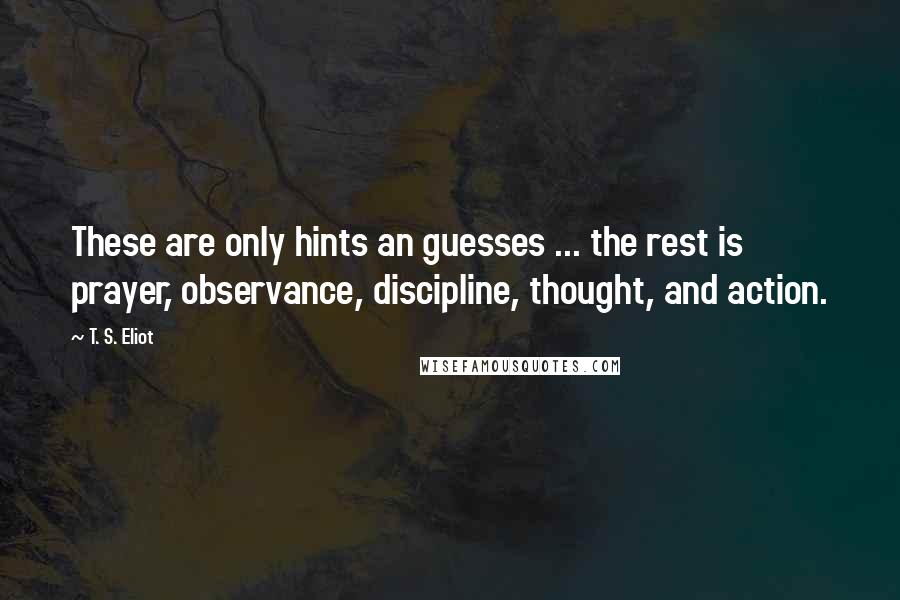 T. S. Eliot quotes: These are only hints an guesses ... the rest is prayer, observance, discipline, thought, and action.
