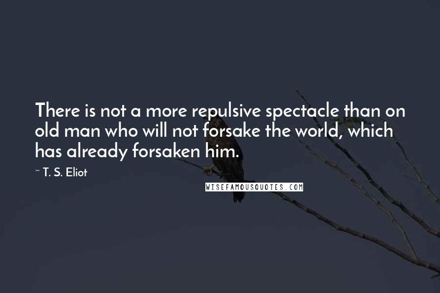 T. S. Eliot quotes: There is not a more repulsive spectacle than on old man who will not forsake the world, which has already forsaken him.
