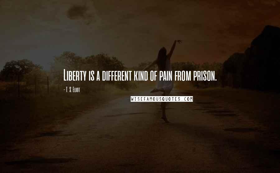 T. S. Eliot quotes: Liberty is a different kind of pain from prison.