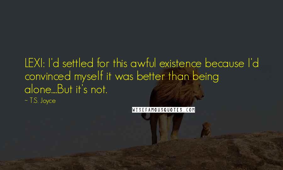 T.S. Joyce quotes: LEXI: I'd settled for this awful existence because I'd convinced myself it was better than being alone....But it's not. T.S. Joyce quotes: LEXI: I'd settled for this awful existence because I'd convinced myself it was better than being alone....But it's not.