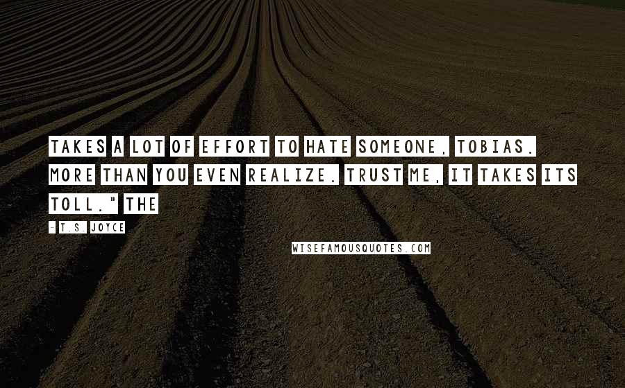 T.S. Joyce quotes: takes a lot of effort to hate someone, Tobias. More than you even realize. Trust me, it takes its toll." The T.S. Joyce quotes: takes a lot of effort to hate someone, Tobias. More than you even realize. Trust me, it takes its toll." The