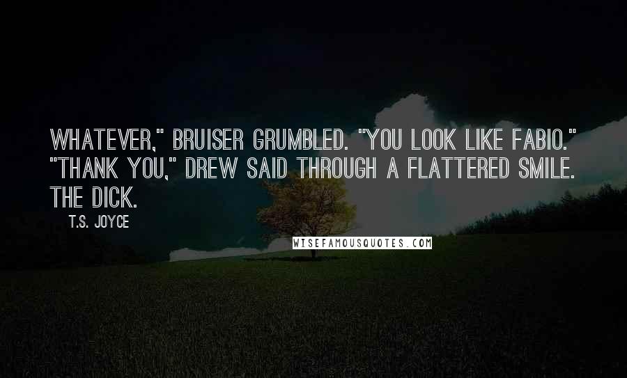 T.S. Joyce quotes: Whatever," Bruiser grumbled. "You look like Fabio." "Thank you," Drew said through a flattered smile. The dick. T.S. Joyce quotes: Whatever," Bruiser grumbled. "You look like Fabio." "Thank you," Drew said through a flattered smile. The dick.