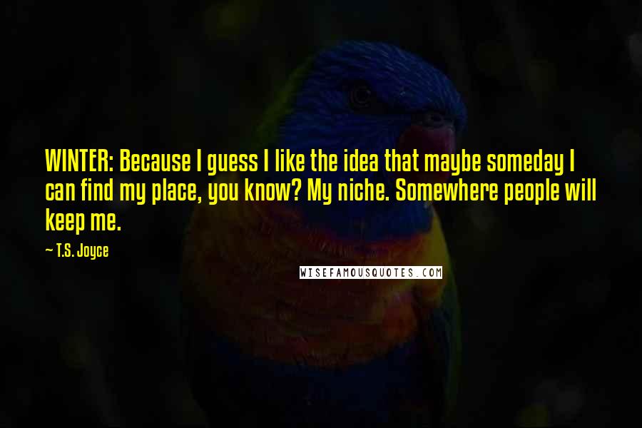 T.S. Joyce quotes: WINTER: Because I guess I like the idea that maybe someday I can find my place, you know? My niche. Somewhere people will keep me. T.S. Joyce quotes: WINTER: Because I guess I like the idea that maybe someday I can find my place, you know? My niche. Somewhere people will keep me.