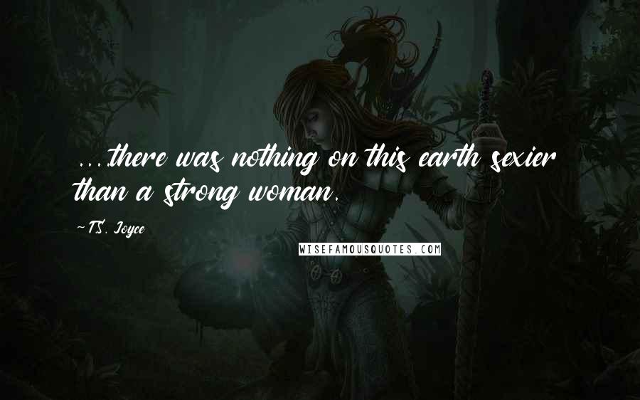 T.S. Joyce quotes: ....there was nothing on this earth sexier than a strong woman.