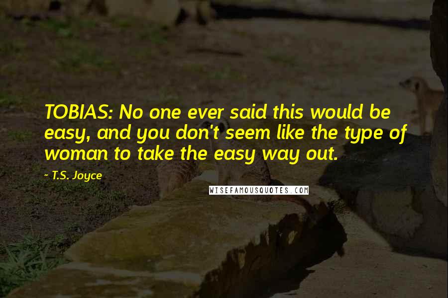T.S. Joyce quotes: TOBIAS: No one ever said this would be easy, and you don't seem like the type of woman to take the easy way out. T.S. Joyce quotes: TOBIAS: No one ever said this would be easy, and you don't seem like the type of woman to take the easy way out.