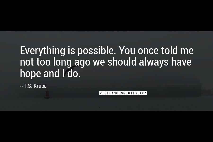 T.S. Krupa quotes: Everything is possible. You once told me not too long ago we should always have hope and I do.