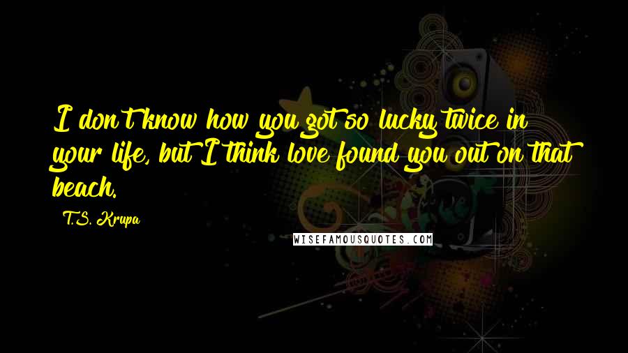 T.S. Krupa quotes: I don't know how you got so lucky twice in your life, but I think love found you out on that beach.