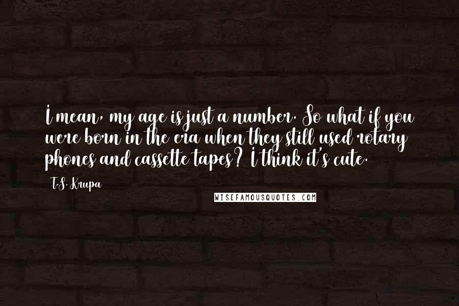 T.S. Krupa quotes: I mean, my age is just a number. So what if you were born in the era when they still used rotary phones and cassette tapes? I think it's cute.