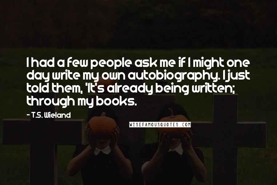 T.S. Wieland quotes: I had a few people ask me if I might one day write my own autobiography. I just told them, 'It's already being written; through my books. T.S. Wieland quotes: I had a few people ask me if I might one day write my own autobiography. I just told them, 'It's already being written; through my books.
